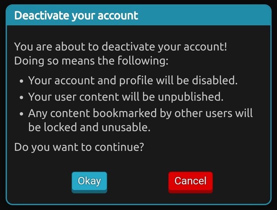 Popup that shows up after clicking on "deactivate account". It contains the following text:


You are about to deactivate your account!
Doing so means the following:
- Your account and profile will be disabled.
- Your user content will be unpublished.
- Any content bookmarked by other users will be locked and unusable.

Do you want to continue?
